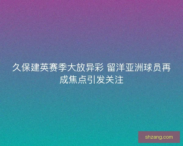 久保建英赛季大放异彩 留洋亚洲球员再成焦点引发关注
